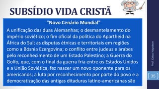 SUBSÍDIO VIDA CRISTÃ
"Novo Cenário Mundial"
A unificação das duas Alemanhas; o desmantelamento do
império soviético; o fim oficial da política do Apartheid na
África do Sul; as disputas étnicas e territoriais em regiões
como a Bósnia Ezergovina; o conflito entre judeus e árabes
pelo reconhecimento de um Estado Palestino; a Guerra do
Golfo, que, com o final da guerra fria entre os Estados Unidos
e a União Soviética, fez nascer um novo oponente para os
americanos; a luta por reconhecimento por parte do povo e a
democratização das antigas ditaduras latino-americanas são
Prof.CelsoNapoleon
35
 