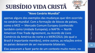 SUBSÍDIO VIDA CRISTÃ
"Novo Cenário Mundial"
apenas alguns dos exemplos das mudanças que têm ocorrido
no cenário mundial. Com a formação de blocos de países,
como o MCE — Mercado Comum Europeu (conhecido
também como Unidade Europeia); o NAFTA — North
American Free Trade Agreement, ou Acordo de Livre
Comércio da América do norte e o MERCOSUL (do qual o
Brasil é importante membro), entre outros, as relações entre
os países deixaram de ser meramente bilaterais.
Elas passaram a fazer parte de um contexto muito maior, no
Prof.CelsoNapoleon
36
 