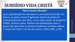 SUBSÍDIO VIDA CRISTÃ
"Novo Cenário Mundial"
qual a globalização de mercados é a principal prioridade. Em
blocos, os países menos fragilizados diante de potências
economicamente mais forte, e com maior poder de barganha"
(AYRES, Antônio Tadeu. Reflexos da Globalização sobre a
Igreja: Até que ponto as últimas tendências mundiais afetam
o Corpo de Cristo? 1 ed. Rio de Janeiro: CPAD, 2001, p.20).
Prof.CelsoNapoleon
37
 