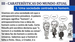 1. Uma sociedade centrada no homem.
III - CARATERÍSTICAS DO MUNDO ATUAL
Prof.CelsoNapoleon
39
Vivemos em uma sociedade em que o
antropocentrismo prevalece. A palavra
antropos significa "homem", e
antropocentrismo traz a ideia do
homem como o centro de tudo. Certo
filósofo pré-socrático declarou que ”o
homem é a medida de todas as coisas".
Tal ideia faz do homem o centro do
Universo. Sabemos que o homem é
falho e finito. Deus, o Criador, é o
 