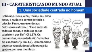 1. Uma sociedade centrada no homem.
III - CARATERÍSTICAS DO MUNDO ATUAL
Prof.CelsoNapoleon
40
soberano. Deus, o Pai, tornou seu Filho
Jesus, a razão e o centro de toda a
criação. Paulo, escrevendo aos
Colossenses afirmou: "Ele é antes de
todas as coisas, e todas as coisas
subsistem por Ele" (Cl 1.17). Os
humanistas, na verdade são "amantes
de si mesmos"(2 Tm 3.2). O humanismo
deve ser repudiado pela liderança da
igreja e por seus membros.
 