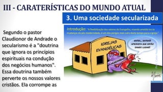 3. Uma sociedade secularizada
III - CARATERÍSTICAS DO MUNDO ATUAL
Prof.CelsoNapoleon
42
Segundo o pastor
Claudionor de Andrade o
secularismo é a "doutrina
que ignora os princípios
espirituais na condução
dos negócios humanos".
Essa doutrina também
perverte os nossos valores
cristãos. Ela corrompe as
 