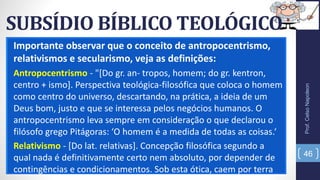 SUBSÍDIO BÍBLICO TEOLÓGICO
Importante observar que o conceito de antropocentrismo,
relativismos e secularismo, veja as definições:
Antropocentrismo - "[Do gr. an- tropos, homem; do gr. kentron,
centro + ismo]. Perspectiva teológica-filosófica que coloca o homem
como centro do universo, descartando, na prática, a ideia de um
Deus bom, justo e que se interessa pelos negócios humanos. O
antropocentrismo leva sempre em consideração o que declarou o
filósofo grego Pitágoras: ‘O homem é a medida de todas as coisas.‘
Relativismo - [Do lat. relativas]. Concepção filosófica segundo a
qual nada é definitivamente certo nem absoluto, por depender de
contingências e condicionamentos. Sob esta ótica, caem por terra
Prof.CelsoNapoleon
46
 