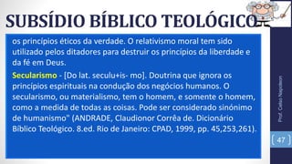 SUBSÍDIO BÍBLICO TEOLÓGICO
os princípios éticos da verdade. O relativismo moral tem sido
utilizado pelos ditadores para destruir os princípios da liberdade e
da fé em Deus.
Secularismo - [Do lat. seculu+is- mo]. Doutrina que ignora os
princípios espirituais na condução dos negócios humanos. O
secularismo, ou materialismo, tem o homem, e somente o homem,
como a medida de todas as coisas. Pode ser considerado sinónimo
de humanismo" (ANDRADE, Claudionor Corrêa de. Dicionário
Bíblico Teológico. 8.ed. Rio de Janeiro: CPAD, 1999, pp. 45,253,261).
Prof.CelsoNapoleon
47
 