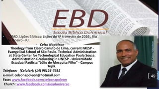 Prof.CelsoNapoleon
49
• CPAD. Lições Bíblicas: Lições do 4º trimestre de 2016 , Rio
de Janeiro - RJ .
• Celso Napoleon
Theology from Cicero Canuto de Lima, current FAESP -
Evangelical School of São Paulo. Technical Administration
at State Center for Technological Education Paula Souza.
Administration Graduating in UNESP - Universidade
Estadual Paulista "Júlio de Mesquita Filho" - Campus
Tupã.
Telefone: (Celular): (14) 98126-7935
e-mail: celsonapoleon@hotmail.com
Face: www.facebook.com/celsonapoleon
Church: www.facebook.com/ieaduniverso
 