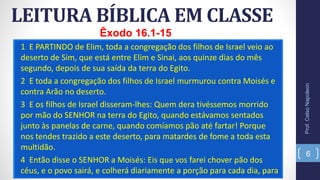 1 E PARTINDO de Elim, toda a congregação dos filhos de Israel veio ao
deserto de Sim, que está entre Elim e Sinai, aos quinze dias do mês
segundo, depois de sua saída da terra do Egito.
2 E toda a congregação dos filhos de Israel murmurou contra Moisés e
contra Arão no deserto.
3 E os filhos de Israel disseram-lhes: Quem dera tivéssemos morrido
por mão do SENHOR na terra do Egito, quando estávamos sentados
junto às panelas de carne, quando comíamos pão até fartar! Porque
nos tendes trazido a este deserto, para matardes de fome a toda esta
multidão.
4 Então disse o SENHOR a Moisés: Eis que vos farei chover pão dos
céus, e o povo sairá, e colherá diariamente a porção para cada dia, para
LEITURA BÍBLICA EM CLASSE
Prof.CelsoNapoleon
6
Êxodo 16.1-15
 