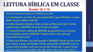 que eu o prove se anda em minha lei ou não.
5 E acontecerá, no sexto dia, que prepararão o que colherem; e será o
dobro do que colhem cada dia.
6 Então disseram Moisés e Arão a todos os filhos de Israel: À tarde
sabereis que o SENHOR vos tirou da terra do Egito,
7 E amanhã vereis a glória do SENHOR, porquanto ouviu as vossas
murmurações contra o SENHOR. E quem somos nós, para que
murmureis contra nós?
8 Disse mais Moisés: Isso será quando o SENHOR à tarde vos der carne
para comer, e pela manhã pão a fartar, porquanto o SENHOR ouviu as
vossas murmurações, com que murmurais contra ele. E quem somos
nós? As vossas murmurações não são contra nós, mas sim contra o
LEITURA BÍBLICA EM CLASSE
Prof.CelsoNapoleon
7
Êxodo 16.1-15
 