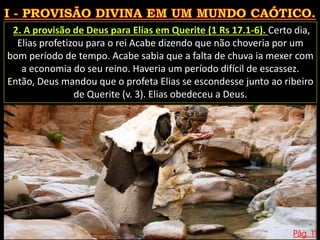 Pág. 11
2. A provisão de Deus para Elias em Querite (1 Rs 17.1-6). Certo dia,
Elias profetizou para o rei Acabe dizendo que não choveria por um
bom período de tempo. Acabe sabia que a falta de chuva ia mexer com
a economia do seu reino. Haveria um período difícil de escassez.
Então, Deus mandou que o profeta Elias se escondesse junto ao ribeiro
de Querite (v. 3). Elias obedeceu a Deus.
 