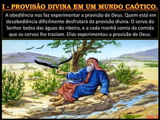 Pág. 11
A obediência nos faz experimentar a provisão de Deus. Quem está em
desobediência dificilmente desfrutará da provisão divina. O servo do
Senhor bebia das águas do ribeiro, e a cada manhã comia da comida
que os corvos lhe traziam. Elias experimentou a provisão de Deus.
 