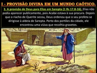 Pág. 11
3. A provisão de Deus para Elias em Sarepta (1 Rs 17.8-16). Elias não
podia aparecer publicamente, pois Acabe estava à sua procura. Depois
que o riacho de Querite secou, Deus ordenou que o seu profeta se
dirigisse à aldeia de Sarepta. Perto dos portões da cidade, ele
encontrou uma viúva que recolhia gravetos.
 