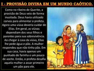 Pág. 11
Como no ribeiro de Querite, a
provisão de Deus veio de forma
inusitada. Deus havia utilizado
corvos para alimentar o profeta.
Agora uma viúva deveria cuidar de
Elias. Em geral, as viúvas
dependiam dos seus filhos e
parentes para sua sobrevivência.
Ao chegar à casa da viúva, Elias
lhe pede água e pão. A mulher
respondeu que não tinha pão. Em
sua casa, havia apenas um
punhado de farinha e um pouco
de azeite. Então, o profeta desafia
aquela mulher a assar primeiro
um pão para ele.
 