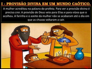 Pág. 11
A mulher acreditou na palavra do profeta. Para ver a provisão divina é
preciso crer. A provisão de Deus veio para Elias e para viúva que o
acolheu. A farinha e o azeite da mulher não se acabaram até o dia em
que as chuvas voltaram a cair.
 