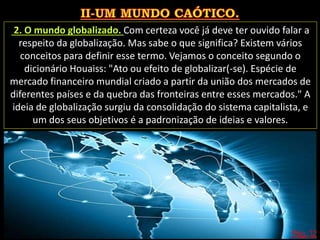 Pág. 12
2. O mundo globalizado. Com certeza você já deve ter ouvido falar a
respeito da globalização. Mas sabe o que significa? Existem vários
conceitos para definir esse termo. Vejamos o conceito segundo o
dicionário Houaiss: "Ato ou efeito de globalizar(-se). Espécie de
mercado financeiro mundial criado a partir da união dos mercados de
diferentes países e da quebra das fronteiras entre esses mercados." A
ideia de globalização surgiu da consolidação do sistema capitalista, e
um dos seus objetivos é a padronização de ideias e valores.
 