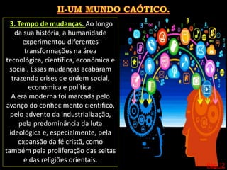 Pág. 12
3. Tempo de mudanças. Ao longo
da sua história, a humanidade
experimentou diferentes
transformações na área
tecnológica, científica, económica e
social. Essas mudanças acabaram
trazendo crises de ordem social,
económica e política.
A era moderna foi marcada pelo
avanço do conhecimento científico,
pelo advento da industrialização,
pela predominância da luta
ideológica e, especialmente, pela
expansão da fé cristã, como
também pela proliferação das seitas
e das religiões orientais.
 