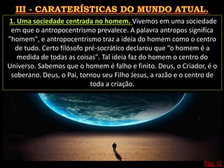 Pág. 12
1. Uma sociedade centrada no homem. Vivemos em uma sociedade
em que o antropocentrismo prevalece. A palavra antropos significa
"homem", e antropocentrismo traz a ideia do homem como o centro
de tudo. Certo filósofo pré-socrático declarou que ”o homem é a
medida de todas as coisas". Tal ideia faz do homem o centro do
Universo. Sabemos que o homem é falho e finito. Deus, o Criador, é o
soberano. Deus, o Pai, tornou seu Filho Jesus, a razão e o centro de
toda a criação.
 