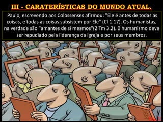 Pág. 12
Paulo, escrevendo aos Colossenses afirmou: "Ele é antes de todas as
coisas, e todas as coisas subsistem por Ele" (Cl 1.17). Os humanistas,
na verdade são "amantes de si mesmos"(2 Tm 3.2). 0 humanismo deve
ser repudiado pela liderança da igreja e por seus membros.
 