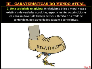 Pág. 12
2. Uma sociedade relativista. 0 relativismo ético e moral nega a
existência de verdades absolutas, especialmente, os princípios e
ensinos imutáveis da Palavra de Deus. 0 certo e o errado se
confundem, pois as verdades passam a ser relativas.
 