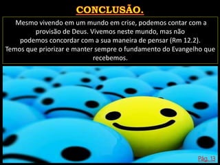 Mesmo vivendo em um mundo em crise, podemos contar com a
provisão de Deus. Vivemos neste mundo, mas não
podemos concordar com a sua maneira de pensar (Rm 12.2).
Temos que priorizar e manter sempre o fundamento do Evangelho que
recebemos.
Pág. 13
 