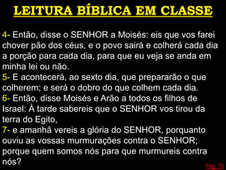 4- Então, disse o SENHOR a Moisés: eis que vos farei
chover pão dos céus, e o povo sairá e colherá cada dia
a porção para cada dia, para que eu veja se anda em
minha lei ou não.
5- E acontecerá, ao sexto dia, que prepararão o que
colherem; e será o dobro do que colhem cada dia.
6- Então, disse Moisés e Arão a todos os filhos de
Israel: À tarde sabereis que o SENHOR vos tirou da
terra do Egito,
7- e amanhã vereis a glória do SENHOR, porquanto
ouviu as vossas murmurações contra o SENHOR;
porque quem somos nós para que murmureis contra
nós? Pág. 10
 
