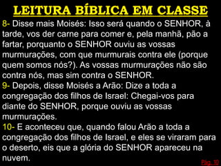 8- Disse mais Moisés: Isso será quando o SENHOR, à
tarde, vos der carne para comer e, pela manhã, pão a
fartar, porquanto o SENHOR ouviu as vossas
murmurações, com que murmurais contra ele (porque
quem somos nós?). As vossas murmurações não são
contra nós, mas sim contra o SENHOR.
9- Depois, disse Moisés a Arão: Dize a toda a
congregação dos filhos de Israel: Chegai-vos para
diante do SENHOR, porque ouviu as vossas
murmurações.
10- E aconteceu que, quando falou Arão a toda a
congregação dos filhos de Israel, e eles se viraram para
o deserto, eis que a glória do SENHOR apareceu na
nuvem. Pág. 10
 