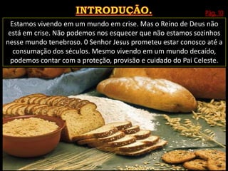 Pág. 10
Estamos vivendo em um mundo em crise. Mas o Reino de Deus não
está em crise. Não podemos nos esquecer que não estamos sozinhos
nesse mundo tenebroso. 0 Senhor Jesus prometeu estar conosco até a
consumação dos séculos. Mesmo vivendo em um mundo decaído,
podemos contar com a proteção, provisão e cuidado do Pai Celeste.
 