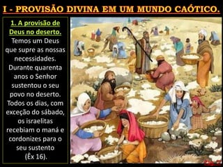 Pág. 11
1. A provisão de
Deus no deserto.
Temos um Deus
que supre as nossas
necessidades.
Durante quarenta
anos o Senhor
sustentou o seu
povo no deserto.
Todos os dias, com
exceção do sábado,
os israelitas
recebiam o maná e
cordonizes para o
seu sustento
(Êx 16).
 