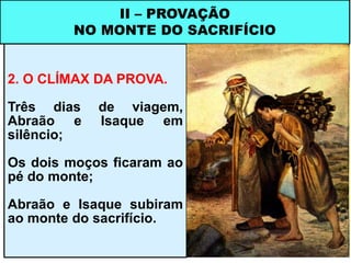 2. O CLÍMAX DA PROVA.
Três dias de viagem,
Abraão e Isaque em
silêncio;
Os dois moços ficaram ao
pé do monte;
Abraão e Isaque subiram
ao monte do sacrifício.
II – PROVAÇÃO
NO MONTE DO SACRIFÍCIO
 