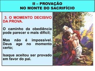 3. O MOMENTO DECISIVO
DA PROVA.
O caminho da obediência
pode parecer o mais difícil;
Mas não é impossível.
Deus age no momento
certo;
Isaque aceitou ser provado
em favor do pai.
II – PROVAÇÃO
NO MONTE DO SACRIFÍCIO
 