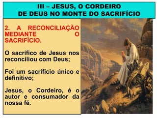 2. A RECONCILIAÇÃO
MEDIANTE O
SACRIFÍCIO.
O sacrifico de Jesus nos
reconciliou com Deus;
Foi um sacrifício único e
definitivo;
Jesus, o Cordeiro, é o
autor e consumador da
nossa fé.
III – JESUS, O CORDEIRO
DE DEUS NO MONTE DO SACRIFÍCIO
 