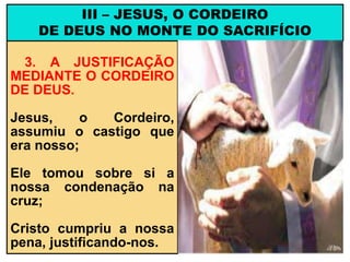 3. A JUSTIFICAÇÃO
MEDIANTE O CORDEIRO
DE DEUS.
Jesus, o Cordeiro,
assumiu o castigo que
era nosso;
Ele tomou sobre si a
nossa condenação na
cruz;
Cristo cumpriu a nossa
pena, justificando-nos.
III – JESUS, O CORDEIRO
DE DEUS NO MONTE DO SACRIFÍCIO
 
