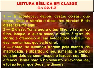 LEITURA BÍBLICA EM CLASSE
Gn 22.1-3
1 — E aconteceu, depois destas coisas, que
tentou Deus a Abraão e disse-lhe: Abraão! E ele
disse: Eis-me aqui.
2 — E disse: Toma agora o teu filho, o teu único
filho, Isaque, a quem amas, e vai-te à terra de
Moriá; e oferece-o ali em holocausto sobre uma
das montanhas, que eu te direi.
3 — Então, se levantou Abraão pela manhã, de
madrugada, e albardou o seu jumento, e tomou
consigo dois de seus moços e Isaque, seu filho;
e fendeu lenha para o holocausto, e levantou-se,
e foi ao lugar que Deus lhe dissera.
 