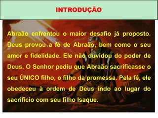 INTRODUÇÃO
Abraão enfrentou o maior desafio já proposto.
Deus provou a fé de Abraão, bem como o seu
amor e fidelidade. Ele não duvidou do poder de
Deus. O Senhor pediu que Abraão sacrificasse o
seu ÚNICO filho, o filho da promessa. Pela fé, ele
obedeceu à ordem de Deus indo ao lugar do
sacrifício com seu filho Isaque.
 