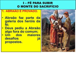 1. ABRAÃO É PROVADO.
• Abraão faz parte da
galeria dos heróis da
fé;
• Deus pediu a Abraão
algo fora do comum;
• Um dos maiores
desafios já
propostos.
I – FÉ PARA SUBIR
O MONTE DO SACRIFÍCIO
 