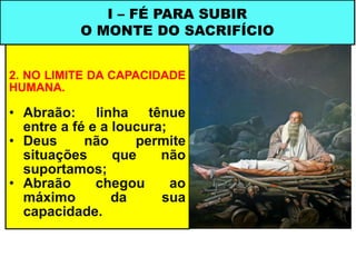 2. NO LIMITE DA CAPACIDADE
HUMANA.
• Abraão: linha tênue
entre a fé e a loucura;
• Deus não permite
situações que não
suportamos;
• Abraão chegou ao
máximo da sua
capacidade.
I – FÉ PARA SUBIR
O MONTE DO SACRIFÍCIO
 