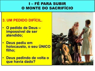 3. UM PEDIDO DIFÍCIL.
• O pedido de Deus –
impossível de ser
atendido;
• Deus pediu em
holocausto, o seu ÚNICO
filho;
• Deus pedindo de volta o
que havia dado?
I – FÉ PARA SUBIR
O MONTE DO SACRIFÍCIO
 