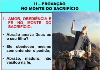 1. AMOR, OBEDIÊNCIA E
FÉ NO MONTE DO
SACRIFÍCIO.
• Abraão amava Deus ou
o seu filho?
• Ele obedeceu mesmo
sem entender o pedido;
• Abraão, maduro, não
vacilou na fé.
II – PROVAÇÃO
NO MONTE DO SACRIFÍCIO
 