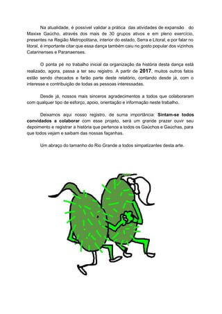 Na atualidade, é possível validar a prática das atividades de expansão do
Maxixe Gaúcho, através dos mais de 30 grupos ativos e em pleno exercício,
presentes na Região Metropolitana, interior do estado, Serra e Litoral, e por falar no
litoral, é importante citar que essa dança também caiu no gosto popular dos vizinhos
Catarinenses e Paranaenses.
O ponta pé no trabalho inicial da organização da história desta dança está
realizado, agora, passa a ter seu registro. A partir de ​2017​, muitos outros fatos
estão sendo checados e farão parte deste relatório, contando desde já, com o
interesse e contribuição de todas as pessoas interessadas.
Desde já, nossos mais sinceros agradecimentos a todos que colaboraram
com qualquer tipo de esforço, apoio, orientação e informação neste trabalho.
Deixamos aqui nosso registro, de suma importância: ​Sintam-se todos
convidados a colaborar com esse projeto, será um grande prazer ouvir seu
depoimento e registrar a história que pertence a todos os Gaúchos e Gaúchas, para
que todos vejam e saibam das nossas façanhas.
Um abraço do tamanho do Rio Grande a todos simpatizantes desta arte.
 