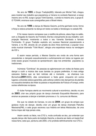 No ano de ​1995​, o Grupo Tradição(MS), liderado por Michel Teló, chegou
para mostrar seu trabalho que popularizou a Vanera no contexto Nacional, e nesse
mesmo ano no RS, surge o grupo Tchê Garotos, e ainda no mesmo ano, o grupo É
O TCHAN, ensinava suas coreografias para o Brasil inteiro.
No ano de ​1999​, a dança do Maxixe Gaúcho, ja tinha ganhado nome, forma
e força e estava presente na dança em todos os bailes e fandangos no estado RS.
E foi nesse mesmo compasso que o rastilho de pólvora, ateou fogo no salão,
com a chegada do Gaúcho da Fronteira. Ele fez o lançamento do seu trabalho com
projeção Nacional, mostrando a todos o seu Vanerão Sambado e famoso
Forrónerão. O grupo Tradição explodiu em sucesso Nacional popularizando a
Vanera, e no RS, através de um projeto da Zero Hora dominical, a popular nova
onda musical chamada “Tchê Music”, atingia uma espantosa marca na vendagem
de CD´s.
E assim nesse período, o Maxixe Gaúcho era vivido de uma forma sem
precedentes e dançado exaustivamente e euforicamente em todos os lugares por
onde esses grupos musicais se apresentavam. seja nos ambientes populares ou
tradicionais.
Inúmeras “Comitivas” de pessoas se aglomeravam em noites de festas para
dançar e curtir a música das suas bandas ou grupos preferidos. A mais antiga
caravana festiva que se tem notícias até o momento , se chamava Los
Borrachos(​2001​/2003), eles comandavam a festa geral, enquanto em outros
lugares a diversão estava garantida, pelo esforço coletivo dos dançarinos de plantão
na exaustiva tentativa de imitar os passos e requebrados de Faísca e Fumaça, entre
outras referências na época.
O clube Farrapos atento ao movimento cultural e econômico, decidiu no ano
de ​2003​, criar seu próprio grupo de dança chamado Esquadrão Maxixeiro, para
ensinar as pessoas a dançar e também promoveu o 1o. concurso de Maxixe.
Eis que na cidade de Canoas, no ano de ​2004​, um grupo de amigos que
gostava muito de dançar, decidiu criar um grupo de dança chamado Patrulha
Maxixeira(PM), e este grupo escreveu sua história em letras Maiúsculas, de uma
forma ímpar até hoje jamais vista,
Assim sendo os fatos, nos CTG´s, muita confusão se deu, por entender que
aquela dança não fazia parte da tradição Gaúcha, e deveria ser dado um basta final
nessa farra, esta que, perdurou até 2005, e foi proibida definitivamente nos CTG´s.
 