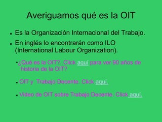 Averiguamos qué es la OIT
 Es la Organización Internacional del Trabajo.
 En inglés lo encontrarán como ILO
(International Labour Organization).
•¿Qué es la OIT?. Click aquí para ver 90 años de
historia de la OIT?
 OIT y Trabajo Decente. Click aquí.
 Video de OIT sobre Trabajo Decente. Click aquí.
 