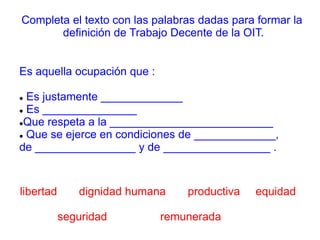 Completa el texto con las palabras dadas para formar la
definición de Trabajo Decente de la OIT.
Es aquella ocupación que :
 Es justamente _____________
 Es _______________
Que respeta a la __________________________
 Que se ejerce en condiciones de _____________,
de ________________ y de _________________ .
libertad dignidad humana productiva equidad
seguridad remunerada
 