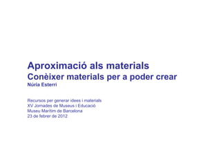 Aproximació als materials  Conèixer materials per a poder crear Núria Esterri Recursos per generar idees i materials XV Jornades de Museus i Educació Museu Marítim de Barcelona 23 de febrer de 2012 