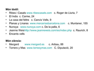 Món tèxtil: Ribes i Casals  www.ribescasals.com   c. Roger de Lluria, 7 El Indio  c. Carme, 24 La casa del feltre  c. Canvis Vells, 9 Planas y Linares  www.merceriasbarcelona.com   c. Muntaner, 155 Nunoya  www.nunoya.com  c. De la palla, 6 Jeanne Weis http :// www.jeanneweis.com /es/ index.php   c. Raurich, 8 Encants vells Món ciència: Mergard  www.mergard.es   c. Aribau, 88 Torrero y Mas  www.torreoymas.com   C. Diputació, 20 