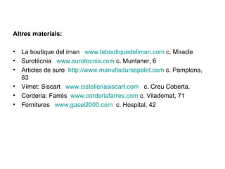 Altres materials: La boutique del iman  www.laboutiquedeliman.com  c. Miracle Surotècnia  www.surotecnia.com  c. Muntaner, 6 Articles de suro  http://www.manufacturaspalet.com  c. Pamplona, 83 Vímet: Siscart  www.cistelleriasiscart.com   c. Creu Coberta,  Corderia: Farrés  www.corderiafarres.com  c. Viladomat, 71 Fornitures  www.gasel2000.com   c. Hospital, 42 