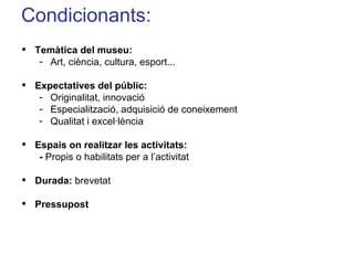 Condicionants: Temàtica del museu: Art, ciència, cultura, esport... Expectatives del públic:  Originalitat, innovació Especialització, adquisició de coneixement Qualitat i excel·lència Espais on realitzar les activitats: -  Propis o habilitats   per a l’activitat Durada:  brevetat Pressupost 