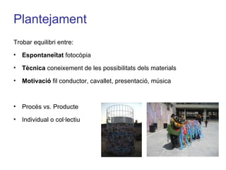 Plantejament Trobar equilibri entre: Espontaneïtat  fotocòpia Tècnica  coneixement de les possibilitats dels materials Motivació  fil conductor, cavallet, presentació, música  Procés vs. Producte Individual o col·lectiu 