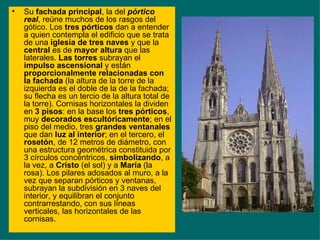 Su  fachada principal , la del  pórtico real , reúne muchos de los rasgos del gótico. Los  tres pórticos  dan a entender a quien contempla el edificio que se trata de una  iglesia de tres naves  y que la  central  es de  mayor altura  que las laterales.  Las torres  subrayan el  impulso ascensional  y están  proporcionalmente relacionadas con la fachada  (la altura de la torre de la izquierda es el doble de la de la fachada; su flecha es un tercio de la altura total de la torre). Cornisas horizontales la dividen en  3 pisos : en la base los  tres pórticos , muy  decorados escultóricamente ; en el piso del medio, tres  grandes ventanales  que dan  luz al interior ; en el tercero, el  rosetón , de 12 metros de diámetro, con una estructura geométrica constituida por 3 círculos concéntricos,  simbolizando , a la vez, a  Cristo  (el sol) y a  María  (la rosa). Los pilares adosados al muro, a la vez que separan pórticos y ventanas, subrayan la subdivisión en 3 naves del interior, y equilibran el conjunto contrarrestando, con sus líneas verticales, las horizontales de las cornisas. 