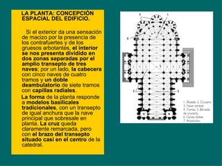 LA PLANTA: CONCEPCIÓN ESPACIAL DEL EDIFICIO. Si el exterior da una sensación de macizo por la presencia de los contrafuertes y de los gruesos arbotantes,  el interior se nos presenta dividido en dos zonas separadas por el amplio transepto de tres naves ; por un lado,  la cabecera  con cinco naves de cuatro tramos y  un doble deambulatorio  de siete tramos con  capillas radiales . La forma  de la planta responde a  modelos basilicales tradicionales , con un transepto de igual anchura que la nave principal que sobresale en planta.  La cruz  queda claramente remarcada, pero con  el brazo del transepto situado casi en el centro  de la catedral.  