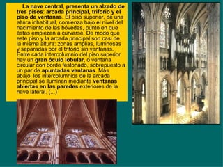 La nave central ,  presenta un alzado de tres pisos :  arcada principal, triforio y el piso de ventanas . El piso superior, de una altura inhabitual, comienza bajo el nivel del nacimiento de las bóvedas, punto en que éstas empiezan a curvarse. De modo que este piso y la arcada principal son casi de la misma altura: zonas amplias, luminosas y separadas por el triforio sin ventanas. Entre cada intercolumnio del piso superior hay un  gran óculo lobular , o ventana circular con borde festonado, sobrepuesto a un par de  apuntadas ventanas . Más abajo, los intercolumnios de la arcada principal se iluminan mediante  ventanas abiertas en las paredes  exteriores de la nave lateral. (...) 