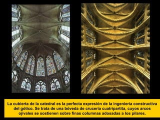 La cubierta de la catedral es la perfecta expresión de la ingeniería constructiva del gótico. Se trata de una bóveda de crucería cuatripartita, cuyos arcos ojivales se sostienen sobre finas columnas adosadas a los pilares. 