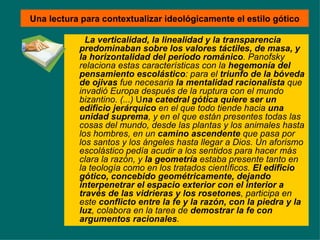 Una lectura para contextualizar ideológicamente el estilo gótico La verticalidad, la linealidad y la transparencia predominaban sobre los valores táctiles, de masa, y la horizontalidad del período románico . Panofsky relaciona estas características con la  hegemonía del pensamiento escolástico : para el  triunfo de la bóveda de ojivas  fue necesaria  la mentalidad racionalista  que invadió Europa después de la ruptura con el mundo bizantino. (...)  U na catedral gótica quiere ser un edificio jerárquico  en el que todo tiende hacia  una unidad suprema , y en el que están presentes todas las cosas del mundo, desde las plantas y los animales hasta los hombres, en un  camino ascendente  que pasa por los santos y los ángeles hasta llegar a Dios. Un aforismo escolástico pedía acudir a los sentidos para hacer más clara la razón, y  la geometría  estaba presente tanto en la teología como en los tratados científicos.  El edificio gótico, concebido geométricamente, dejando interpenetrar el espacio exterior con el interior a través de las vidrieras y los rosetones , participa en este  conflicto entre la fe y la razón, con la piedra y la luz , colabora en la tarea de  demostrar la fe con argumentos racionales .  